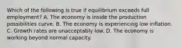 Which of the following is true if equilibrium exceeds full employment? A. The economy is inside the production possibilities curve. B. The economy is experiencing low inflation. C. Growth rates are unacceptably low. D. The economy is working beyond normal capacity.