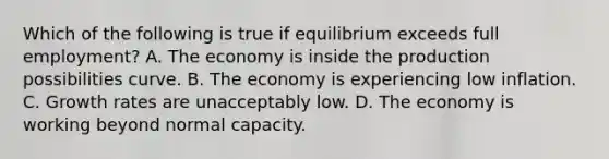 Which of the following is true if equilibrium exceeds full employment? A. The economy is inside the production possibilities curve. B. The economy is experiencing low inflation. C. Growth rates are unacceptably low. D. The economy is working beyond normal capacity.