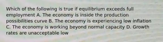 Which of the following is true if equilibrium exceeds full employment A. The economy is inside the production possibilities curve B. The economy is experiencing low inflation C. The economy is working beyond normal capacity D. Growth rates are unacceptable low