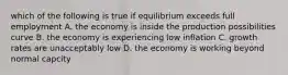 which of the following is true if equilibrium exceeds full employment A. the economy is inside the production possibilities curve B. the economy is experiencing low inflation C. growth rates are unacceptably low D. the economy is working beyond normal capcity