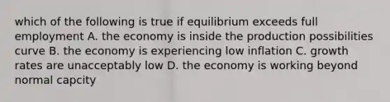 which of the following is true if equilibrium exceeds full employment A. the economy is inside the production possibilities curve B. the economy is experiencing low inflation C. growth rates are unacceptably low D. the economy is working beyond normal capcity