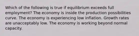 Which of the following is true if equilibrium exceeds full employment? The economy is inside the production possibilities curve. The economy is experiencing low inflation. Growth rates are unacceptably low. The economy is working beyond normal capacity.