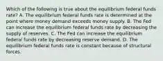 Which of the following is true about the equilibrium federal funds​ rate? A. The equilibrium federal funds rate is determined at the point where money demand exceeds money supply. B. The Fed can increase the equilibrium federal funds rate by decreasing the supply of reserves. C. The Fed can increase the equilibrium federal funds rate by decreasing reserve demand. D. The equilibrium federal funds rate is constant because of structural forces.