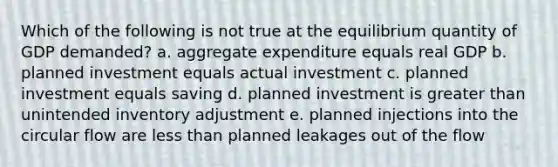 Which of the following is not true at the equilibrium quantity of GDP demanded? a. aggregate expenditure equals real GDP b. planned investment equals actual investment c. planned investment equals saving d. planned investment is greater than unintended inventory adjustment e. planned injections into the circular flow are less than planned leakages out of the flow