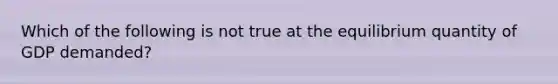 Which of the following is not true at the equilibrium quantity of GDP demanded?