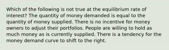 Which of the following is not true at the equilibrium rate of interest? The quantity of money demanded is equal to the quantity of money supplied. There is no incentive for money owners to adjust their portfolios. People are willing to hold as much money as is currently supplied. There is a tendency for the money demand curve to shift to the right.