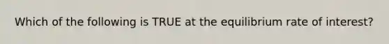 Which of the following is TRUE at the equilibrium rate of interest?