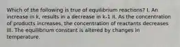 Which of the following is true of equilibrium reactions? I. An increase in k, results in a decrease in k-1 II. As the concentration of products increases, the concentration of reactants decreases III. The equilibrium constant is altered by changes in temperature.