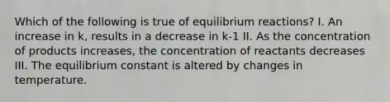 Which of the following is true of equilibrium reactions? I. An increase in k, results in a decrease in k-1 II. As the concentration of products increases, the concentration of reactants decreases III. The equilibrium constant is altered by changes in temperature.