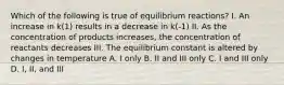 Which of the following is true of equilibrium reactions? I. An increase in k(1) results in a decrease in k(-1) II. As the concentration of products increases, the concentration of reactants decreases III. The equilibrium constant is altered by changes in temperature A. I only B. II and III only C. I and III only D. I, II, and III