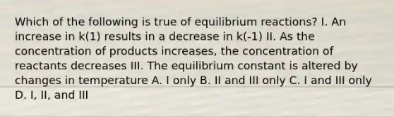 Which of the following is true of equilibrium reactions? I. An increase in k(1) results in a decrease in k(-1) II. As the concentration of products increases, the concentration of reactants decreases III. The equilibrium constant is altered by changes in temperature A. I only B. II and III only C. I and III only D. I, II, and III