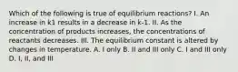 Which of the following is true of equilibrium reactions? I. An increase in k1 results in a decrease in k-1. II. As the concentration of products increases, the concentrations of reactants decreases. III. The equilibrium constant is altered by changes in temperature. A. I only B. II and III only C. I and III only D. I, II, and III