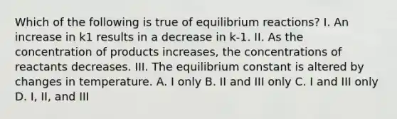 Which of the following is true of equilibrium reactions? I. An increase in k1 results in a decrease in k-1. II. As the concentration of products increases, the concentrations of reactants decreases. III. The equilibrium constant is altered by changes in temperature. A. I only B. II and III only C. I and III only D. I, II, and III