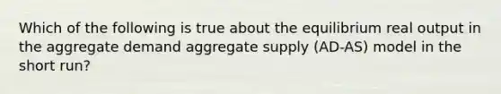 Which of the following is true about the equilibrium real output in the aggregate demand aggregate supply (AD-AS) model in the short run?