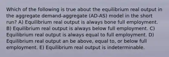 Which of the following is true about the equilibrium real output in the aggregate demand-aggregate (AD-AS) model in the short run? A) Equilibrium real output is always bone full employment. B) Equilibrium real output is always below full employment. C) Equilibrium real output is always equal to full employment. D) Equilibrium real output an be above, equal to, or below full employment. E) Equilibrium real output is indeterminable.