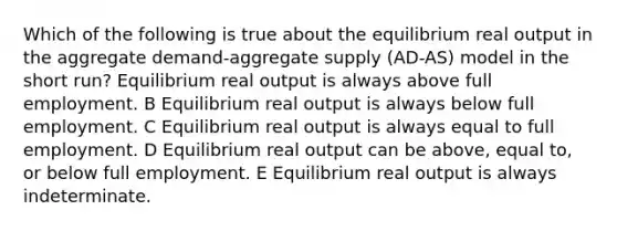 Which of the following is true about the equilibrium real output in the aggregate demand-aggregate supply (AD-AS) model in the short run? Equilibrium real output is always above full employment. B Equilibrium real output is always below full employment. C Equilibrium real output is always equal to full employment. D Equilibrium real output can be above, equal to, or below full employment. E Equilibrium real output is always indeterminate.