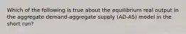 Which of the following is true about the equilibrium real output in the aggregate demand-aggregate supply (AD-AS) model in the short run?