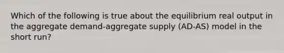 Which of the following is true about the equilibrium real output in the aggregate demand-aggregate supply (AD-AS) model in the short run?