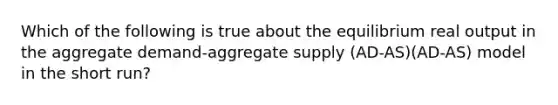 Which of the following is true about the equilibrium real output in the aggregate demand-aggregate supply (AD-AS)(AD-AS) model in the short run?