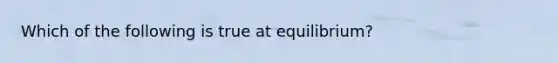 Which of the following is true at equilibrium?