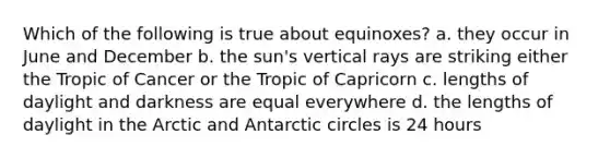 Which of the following is true about equinoxes? a. they occur in June and December b. the sun's vertical rays are striking either the Tropic of Cancer or the Tropic of Capricorn c. lengths of daylight and darkness are equal everywhere d. the lengths of daylight in the Arctic and Antarctic circles is 24 hours