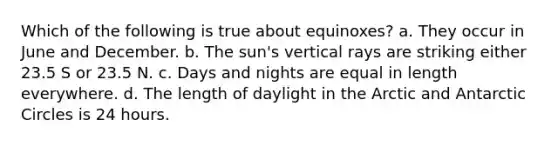 Which of the following is true about equinoxes? a. They occur in June and December. b. The sun's vertical rays are striking either 23.5 S or 23.5 N. c. Days and nights are equal in length everywhere. d. The length of daylight in the Arctic and Antarctic Circles is 24 hours.