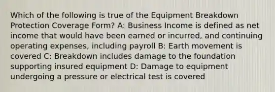 Which of the following is true of the Equipment Breakdown Protection Coverage Form? A: Business Income is defined as net income that would have been earned or incurred, and continuing operating expenses, including payroll B: Earth movement is covered C: Breakdown includes damage to the foundation supporting insured equipment D: Damage to equipment undergoing a pressure or electrical test is covered