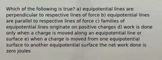 Which of the following is true? a) equipotential lines are perpendicular to respective lines of force b) equipotential lines are parallel to respective lines of force c) families of equipotential lines originate on positive charges d) work is done only when a charge is moved along an equipotential line or surface e) when a charge is moved from one equipotential surface to another equipotential surface the net work done is zero joules