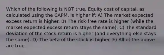 Which of the following is NOT true. Equity cost of capital, as calculated using the CAPM, is higher if: A) The market expected excess return is higher. B) The risk-free rate is higher (while the market expected excess return stays the same). C) The <a href='https://www.questionai.com/knowledge/kqGUr1Cldy-standard-deviation' class='anchor-knowledge'>standard deviation</a> of the stock return is higher (and everything else stays the same). D) The beta of the stock is higher. E) All of the above are true.