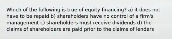 Which of the following is true of equity financing? a) it does not have to be repaid b) shareholders have no control of a firm's management c) shareholders must receive dividends d) the claims of shareholders are paid prior to the claims of lenders