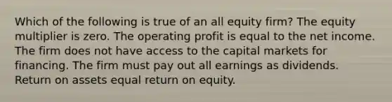 Which of the following is true of an all equity firm? The equity multiplier is zero. The operating profit is equal to the net income. The firm does not have access to the capital markets for financing. The firm must pay out all earnings as dividends. Return on assets equal return on equity.