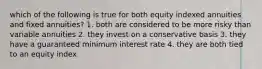 which of the following is true for both equity indexed annuities and fixed annuities? 1. both are considered to be more risky than variable annuities 2. they invest on a conservative basis 3. they have a guaranteed minimum interest rate 4. they are both tied to an equity index