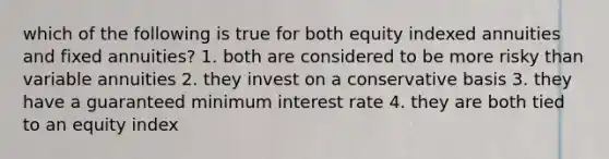 which of the following is true for both equity indexed annuities and fixed annuities? 1. both are considered to be more risky than variable annuities 2. they invest on a conservative basis 3. they have a guaranteed minimum interest rate 4. they are both tied to an equity index