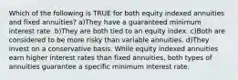 Which of the following is TRUE for both equity indexed annuities and fixed annuities? a)They have a guaranteed minimum interest rate .b)They are both tied to an equity index. c)Both are considered to be more risky than variable annuities. d)They invest on a conservative basis. While equity indexed annuities earn higher interest rates than fixed annuities, both types of annuities guarantee a specific minimum interest rate.