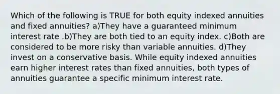 Which of the following is TRUE for both equity indexed annuities and fixed annuities? a)They have a guaranteed minimum interest rate .b)They are both tied to an equity index. c)Both are considered to be more risky than variable annuities. d)They invest on a conservative basis. While equity indexed annuities earn higher interest rates than fixed annuities, both types of annuities guarantee a specific minimum interest rate.