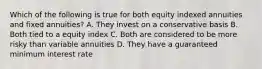 Which of the following is true for both equity indexed annuities and fixed annuities? A. They invest on a conservative basis B. Both tied to a equity index C. Both are considered to be more risky than variable annuities D. They have a guaranteed minimum interest rate