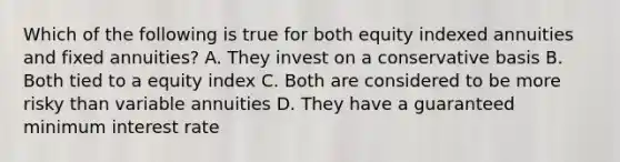 Which of the following is true for both equity indexed annuities and fixed annuities? A. They invest on a conservative basis B. Both tied to a equity index C. Both are considered to be more risky than variable annuities D. They have a guaranteed minimum interest rate