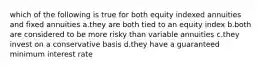 which of the following is true for both equity indexed annuities and fixed annuities a.they are both tied to an equity index b.both are considered to be more risky than variable annuities c.they invest on a conservative basis d.they have a guaranteed minimum interest rate