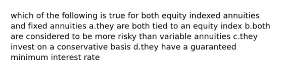 which of the following is true for both equity indexed annuities and fixed annuities a.they are both tied to an equity index b.both are considered to be more risky than variable annuities c.they invest on a conservative basis d.they have a guaranteed minimum interest rate