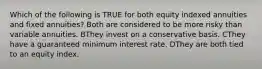 Which of the following is TRUE for both equity indexed annuities and fixed annuities? Both are considered to be more risky than variable annuities. BThey invest on a conservative basis. CThey have a guaranteed minimum interest rate. DThey are both tied to an equity index.