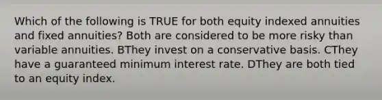 Which of the following is TRUE for both equity indexed annuities and fixed annuities? Both are considered to be more risky than variable annuities. BThey invest on a conservative basis. CThey have a guaranteed minimum interest rate. DThey are both tied to an equity index.