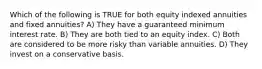 Which of the following is TRUE for both equity indexed annuities and fixed annuities? A) They have a guaranteed minimum interest rate. B) They are both tied to an equity index. C) Both are considered to be more risky than variable annuities. D) They invest on a conservative basis.