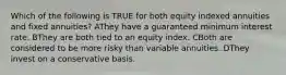 Which of the following is TRUE for both equity indexed annuities and fixed annuities? AThey have a guaranteed minimum interest rate. BThey are both tied to an equity index. CBoth are considered to be more risky than variable annuities. DThey invest on a conservative basis.