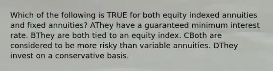 Which of the following is TRUE for both equity indexed annuities and fixed annuities? AThey have a guaranteed minimum interest rate. BThey are both tied to an equity index. CBoth are considered to be more risky than variable annuities. DThey invest on a conservative basis.