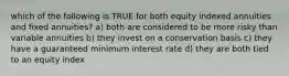 which of the following is TRUE for both equity indexed annuities and fixed annuities? a) both are considered to be more risky than variable annuities b) they invest on a conservation basis c) they have a guaranteed minimum interest rate d) they are both tied to an equity index