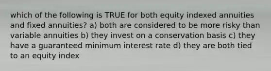 which of the following is TRUE for both equity indexed annuities and fixed annuities? a) both are considered to be more risky than variable annuities b) they invest on a conservation basis c) they have a guaranteed minimum interest rate d) they are both tied to an equity index