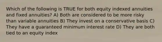 Which of the following is TRUE for both equity indexed annuities and fixed annuities? A) Both are considered to be more risky than variable annuities B) They invest on a conservative basis C) They have a guaranteed minimum interest rate D) They are both tied to an equity index