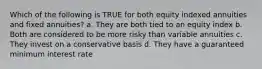 Which of the following is TRUE for both equity indexed annuities and fixed annuities? a. They are both tied to an equity index b. Both are considered to be more risky than variable annuities c. They invest on a conservative basis d. They have a guaranteed minimum interest rate