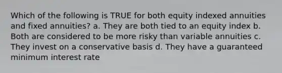 Which of the following is TRUE for both equity indexed annuities and fixed annuities? a. They are both tied to an equity index b. Both are considered to be more risky than variable annuities c. They invest on a conservative basis d. They have a guaranteed minimum interest rate