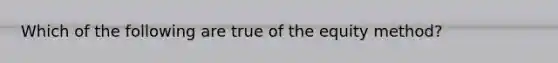 Which of the following are true of the equity method?